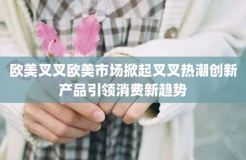 欧美叉叉欧美市场掀起叉叉热潮创新产品引领消费新趋势
