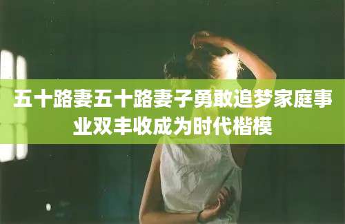 五十路妻五十路妻子勇敢追梦家庭事业双丰收成为时代楷模
