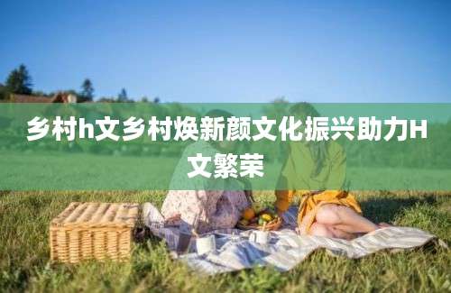 乡村h文乡村焕新颜文化振兴助力H文繁荣