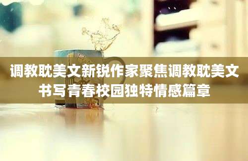调教耽美文新锐作家聚焦调教耽美文书写青春校园独特情感篇章
