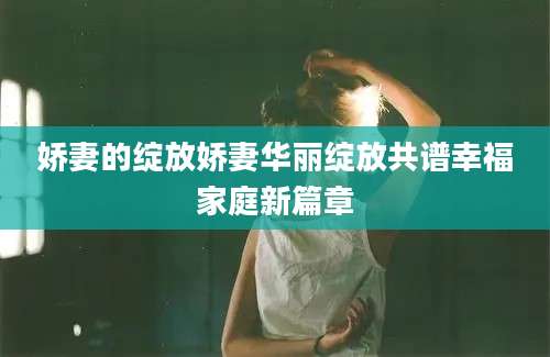 娇妻的绽放娇妻华丽绽放共谱幸福家庭新篇章
