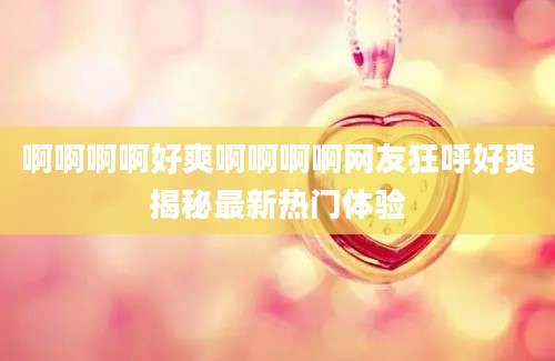 啊啊啊啊好爽啊啊啊啊网友狂呼好爽揭秘最新热门体验