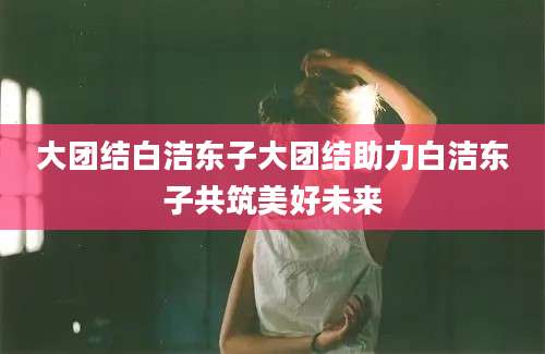 大团结白洁东子大团结助力白洁东子共筑美好未来