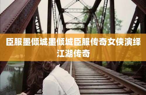 臣服墨倾城墨倾城臣服传奇女侠演绎江湖传奇