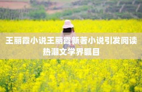 王丽霞小说王丽霞新著小说引发阅读热潮文学界瞩目