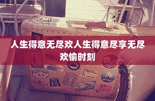 人生得意无尽欢人生得意尽享无尽欢愉时刻