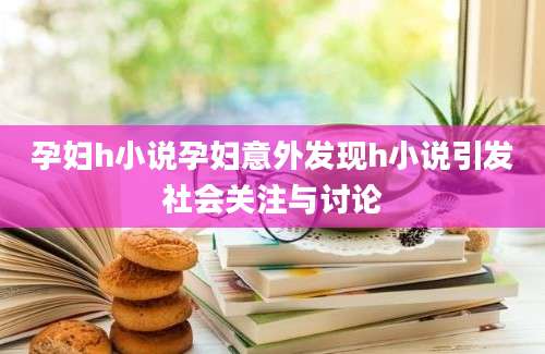 孕妇h小说孕妇意外发现h小说引发社会关注与讨论