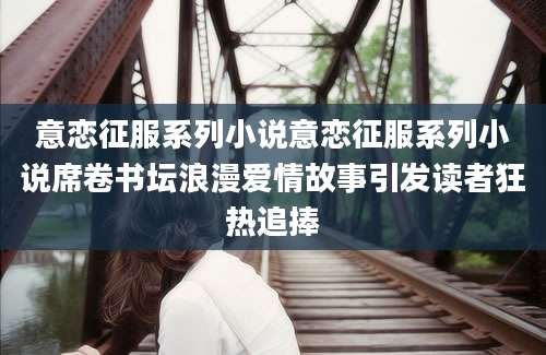 意恋征服系列小说意恋征服系列小说席卷书坛浪漫爱情故事引发读者狂热追捧