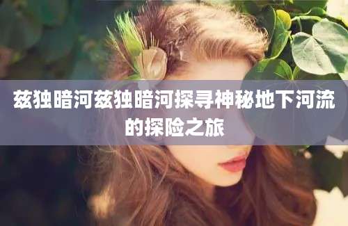 兹独暗河兹独暗河探寻神秘地下河流的探险之旅