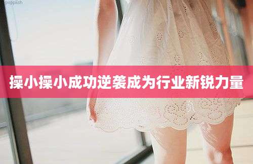 操小操小成功逆袭成为行业新锐力量