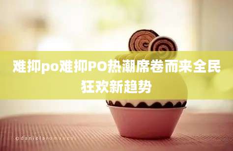 难抑po难抑PO热潮席卷而来全民狂欢新趋势