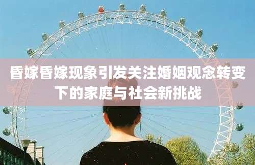 昏嫁昏嫁现象引发关注婚姻观念转变下的家庭与社会新挑战