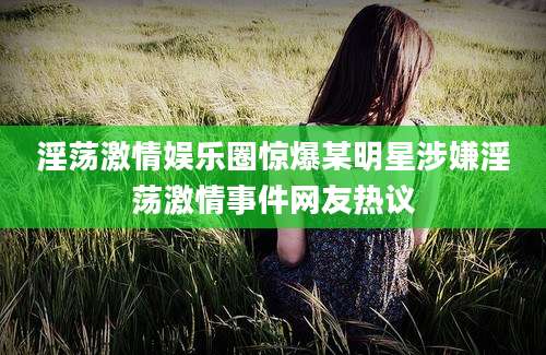 淫荡激情娱乐圈惊爆某明星涉嫌淫荡激情事件网友热议