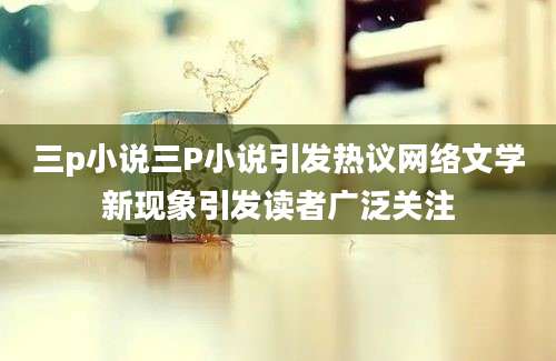 三p小说三P小说引发热议网络文学新现象引发读者广泛关注