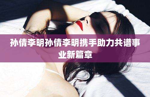 孙倩李明孙倩李明携手助力共谱事业新篇章