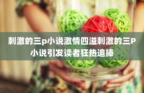 刺激的三p小说激情四溢刺激的三P小说引发读者狂热追捧
