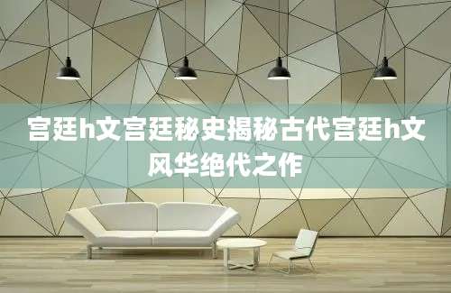 宫廷h文宫廷秘史揭秘古代宫廷h文风华绝代之作
