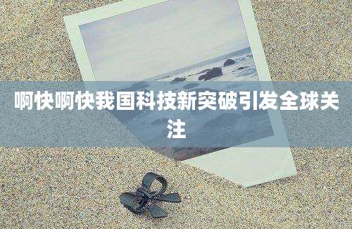 啊快啊快我国科技新突破引发全球关注