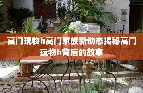 高门玩物h高门家族新动态揭秘高门玩物h背后的故事