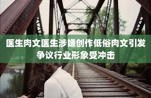 医生肉文医生涉嫌创作低俗肉文引发争议行业形象受冲击