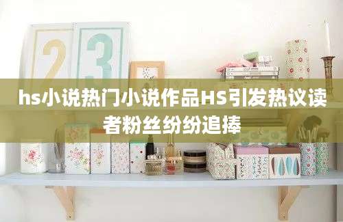 hs小说热门小说作品HS引发热议读者粉丝纷纷追捧