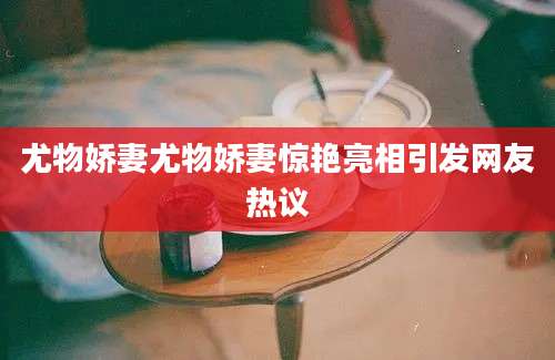 尤物娇妻尤物娇妻惊艳亮相引发网友热议