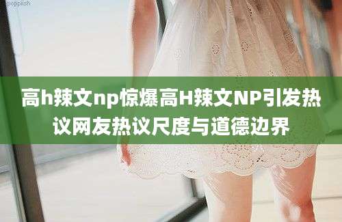 高h辣文np惊爆高H辣文NP引发热议网友热议尺度与道德边界