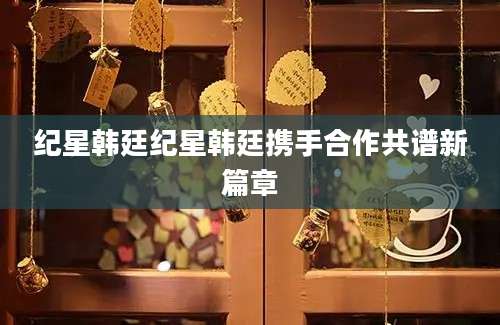 纪星韩廷纪星韩廷携手合作共谱新篇章