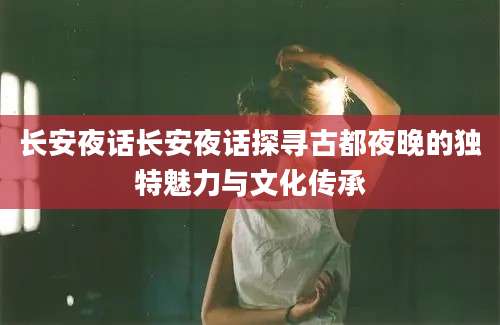 长安夜话长安夜话探寻古都夜晚的独特魅力与文化传承
