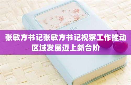 张敏方书记张敏方书记视察工作推动区域发展迈上新台阶