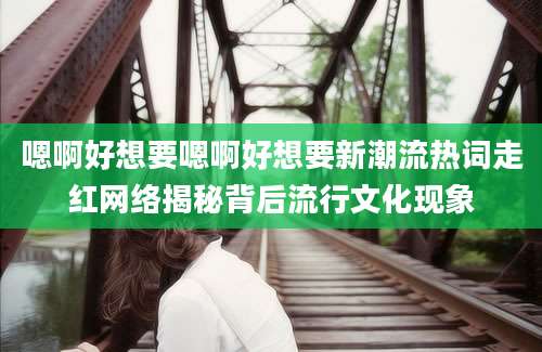 嗯啊好想要嗯啊好想要新潮流热词走红网络揭秘背后流行文化现象