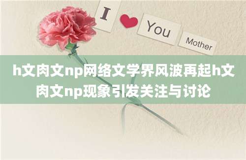 h文肉文np网络文学界风波再起h文肉文np现象引发关注与讨论