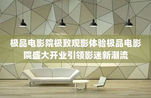 极品电影院极致观影体验极品电影院盛大开业引领影迷新潮流