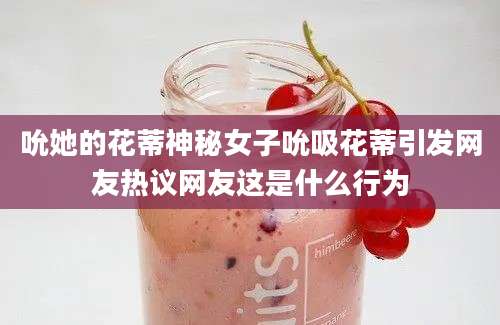 吮她的花蒂神秘女子吮吸花蒂引发网友热议网友这是什么行为