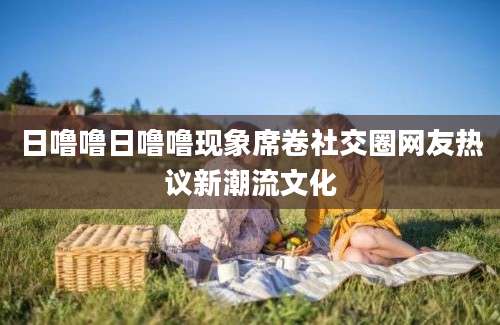 日噜噜日噜噜现象席卷社交圈网友热议新潮流文化