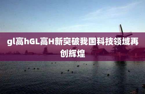 gl高hGL高H新突破我国科技领域再创辉煌