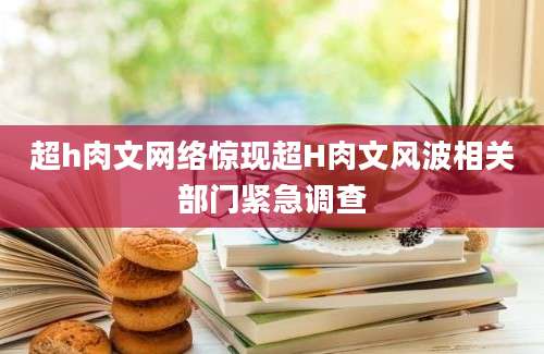 超h肉文网络惊现超H肉文风波相关部门紧急调查