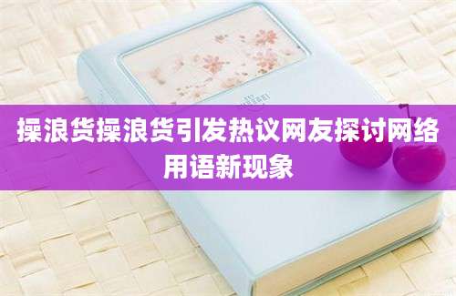 操浪货操浪货引发热议网友探讨网络用语新现象