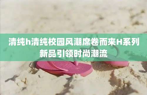 清纯h清纯校园风潮席卷而来H系列新品引领时尚潮流