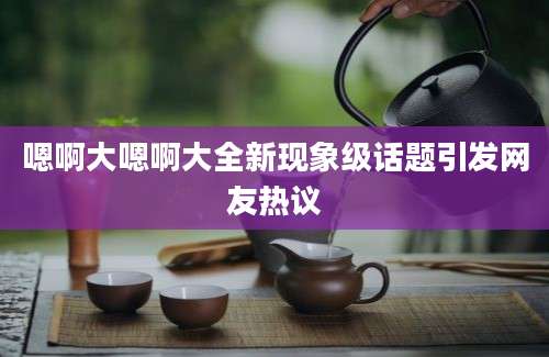 嗯啊大嗯啊大全新现象级话题引发网友热议