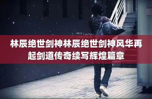 林辰绝世剑神林辰绝世剑神风华再起剑道传奇续写辉煌篇章