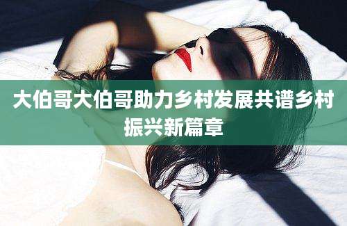 大伯哥大伯哥助力乡村发展共谱乡村振兴新篇章