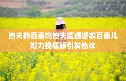 渣夫的百惠媳渣夫遭遇逆袭百惠儿媳力挽狂澜引发热议