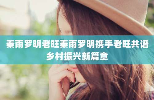 秦雨罗明老旺秦雨罗明携手老旺共谱乡村振兴新篇章