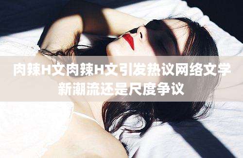 肉辣H文肉辣H文引发热议网络文学新潮流还是尺度争议