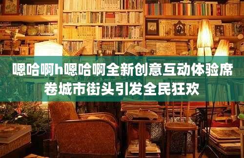 嗯哈啊h嗯哈啊全新创意互动体验席卷城市街头引发全民狂欢
