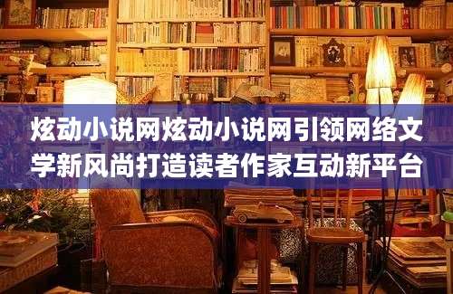 炫动小说网炫动小说网引领网络文学新风尚打造读者作家互动新平台