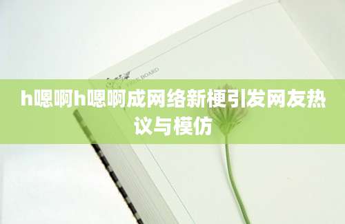 h嗯啊h嗯啊成网络新梗引发网友热议与模仿