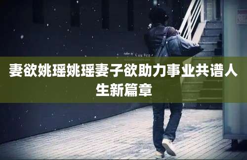 妻欲姚瑶姚瑶妻子欲助力事业共谱人生新篇章