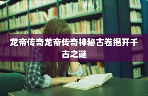 龙帝传奇龙帝传奇神秘古卷揭开千古之谜